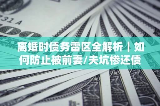 济南离婚时债务雷区全解析｜如何防止被前妻/夫坑惨还债？